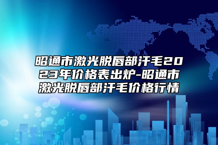昭通市激光脫唇部汗毛2023年價格表出爐-昭通市激光脫唇部汗毛價格行情