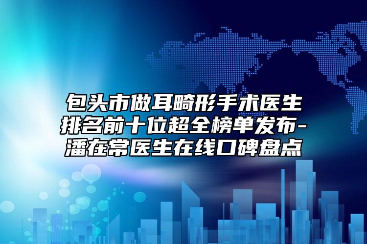 包頭市做耳畸形手術(shù)醫(yī)生排名前十位超全榜單發(fā)布-潘在常醫(yī)生在線口碑盤點