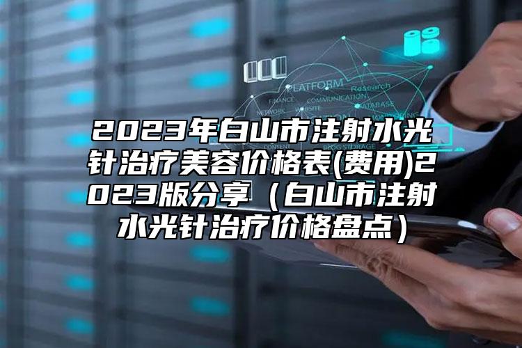 2023年白山市注射水光針治療美容價格表(費用)2023版分享（白山市注射水光針治療價格盤點）