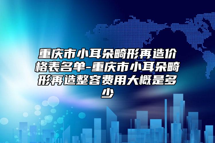 重慶市小耳朵畸形再造價(jià)格表名單-重慶市小耳朵畸形再造整容費(fèi)用大概是多少