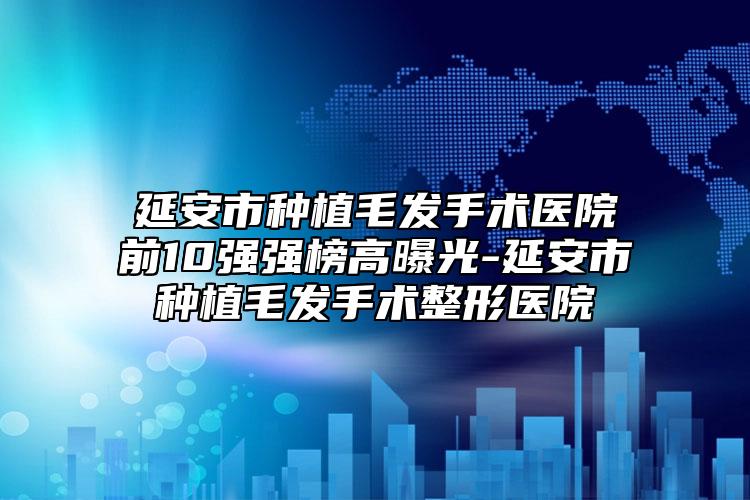 延安市種植毛發(fā)手術(shù)醫(yī)院前10強(qiáng)強(qiáng)榜高曝光-延安市種植毛發(fā)手術(shù)整形醫(yī)院