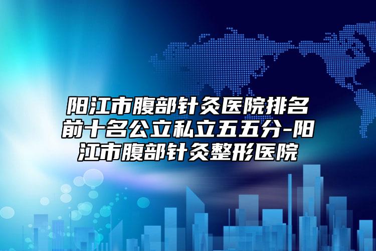 陽江市腹部針灸醫(yī)院排名前十名公立私立五五分-陽江市腹部針灸整形醫(yī)院