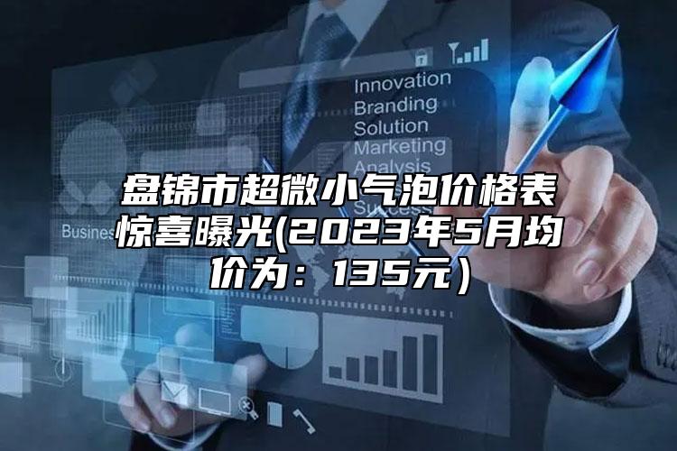 盤錦市超微小氣泡價(jià)格表驚喜曝光(2023年5月均價(jià)為：135元）