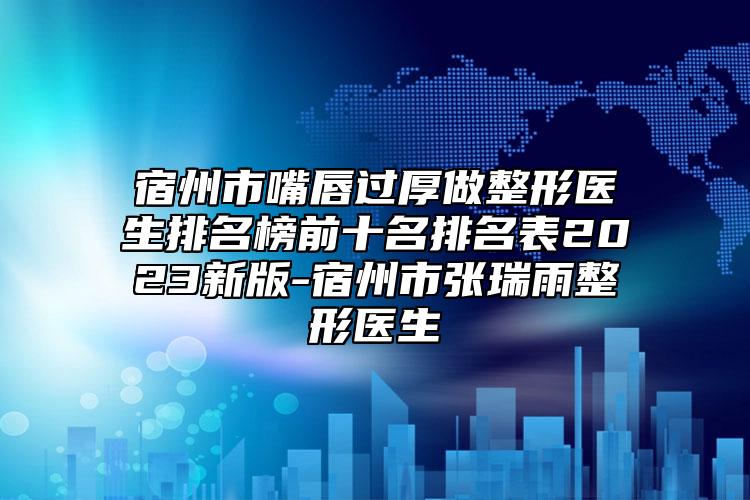 宿州市嘴唇過厚做整形醫(yī)生排名榜前十名排名表2023新版-宿州市張瑞雨整形醫(yī)生