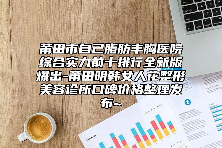 莆田市自己脂肪豐胸醫(yī)院綜合實(shí)力前十排行全新版爆出-莆田明韓女人花整形美容診所口碑價(jià)格整理發(fā)布~