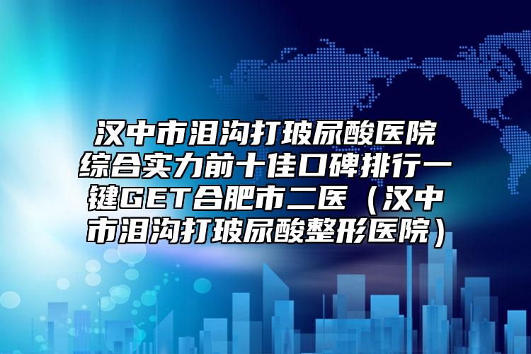 漢中市淚溝打玻尿酸醫(yī)院綜合實力前十佳口碑排行一鍵GET合肥市二醫(yī)（漢中市淚溝打玻尿酸整形醫(yī)院）