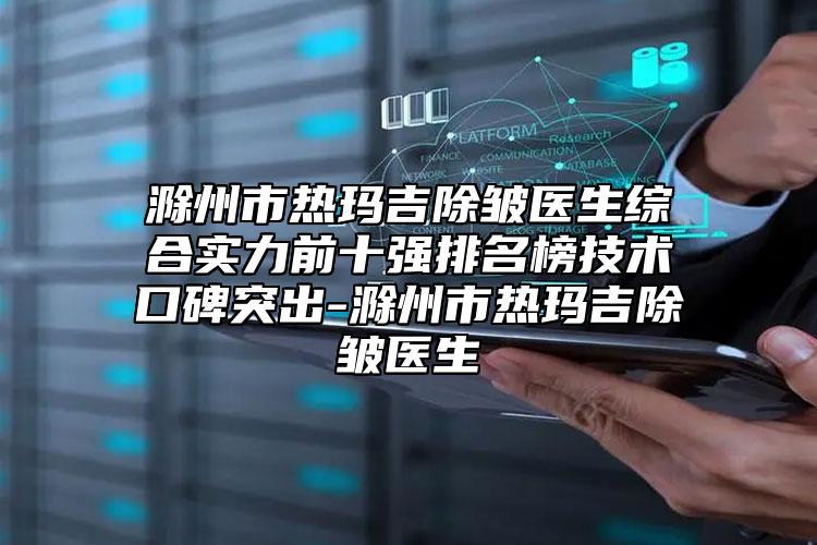 滁州市熱瑪吉除皺醫(yī)生綜合實力前十強排名榜技術(shù)口碑突出-滁州市熱瑪吉除皺醫(yī)生