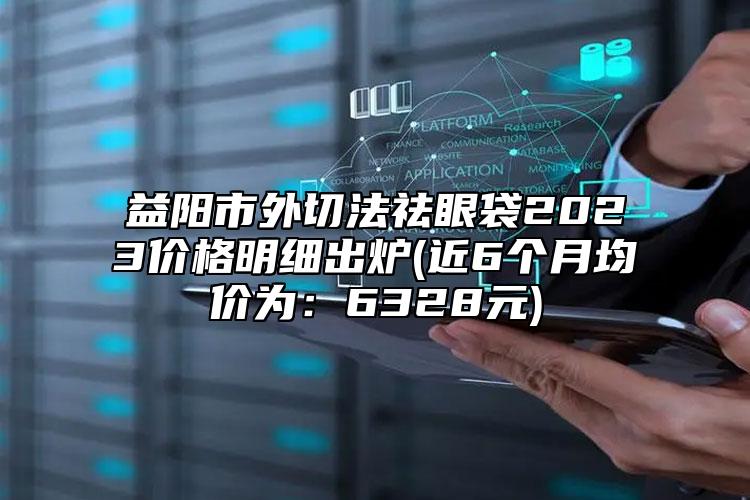 益陽(yáng)市外切法祛眼袋2023價(jià)格明細(xì)出爐(近6個(gè)月均價(jià)為：6328元)