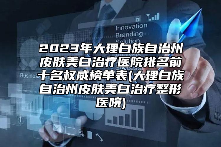 2023年大理白族自治州皮膚美白治療醫(yī)院排名前十名權(quán)威榜單表(大理白族自治州皮膚美白治療整形醫(yī)院)