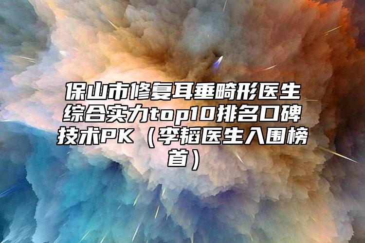 保山市修復(fù)耳垂畸形醫(yī)生綜合實力top10排名口碑技術(shù)PK（李韜醫(yī)生入圍榜首）