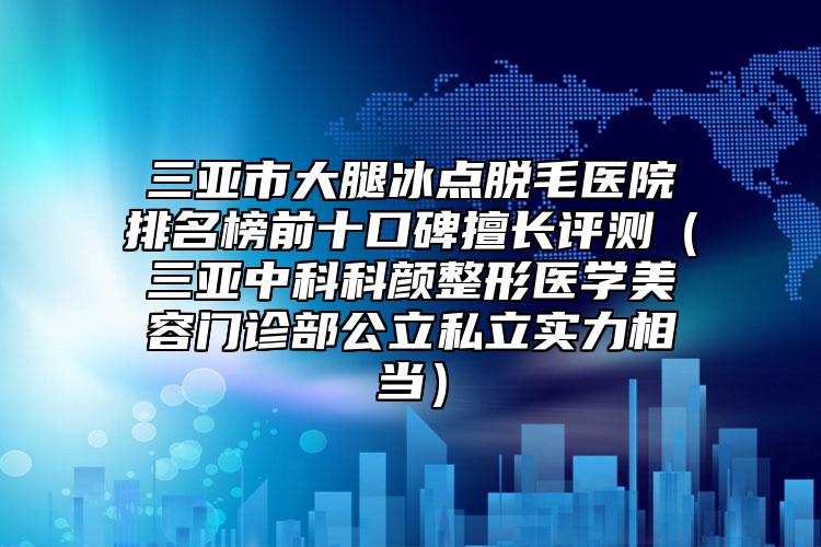 三亞市大腿冰點脫毛醫(yī)院排名榜前十口碑擅長評測（三亞中科科顏整形醫(yī)學美容門診部公立私立實力相當）