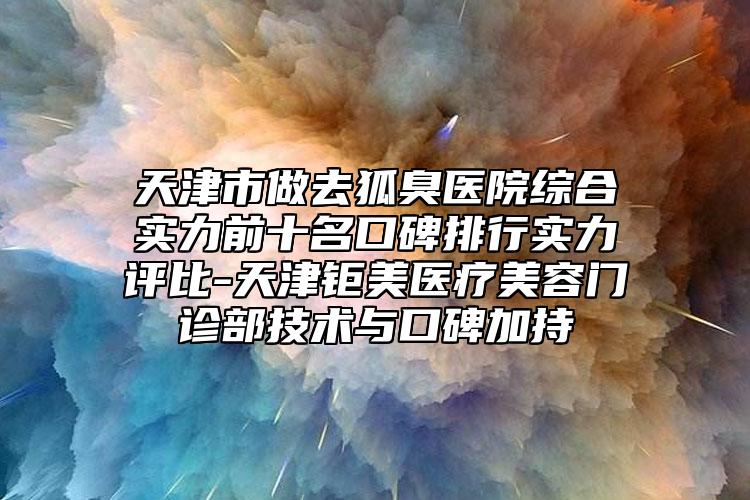 天津市做去狐臭醫(yī)院綜合實力前十名口碑排行實力評比-天津鉅美醫(yī)療美容門診部技術(shù)與口碑加持