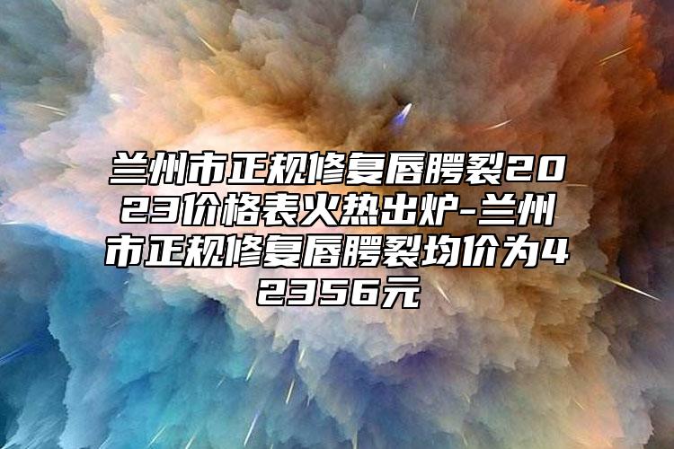 蘭州市正規(guī)修復唇腭裂2023價格表火熱出爐-蘭州市正規(guī)修復唇腭裂均價為42356元