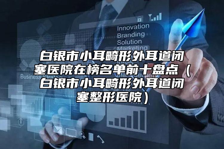 白銀市小耳畸形外耳道閉塞醫(yī)院在榜名單前十盤點(diǎn)（白銀市小耳畸形外耳道閉塞整形醫(yī)院）