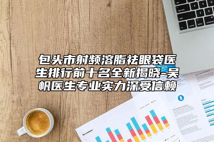 包頭市射頻溶脂祛眼袋醫(yī)生排行前十名全新揭曉-吳帆醫(yī)生專業(yè)實力深受信賴