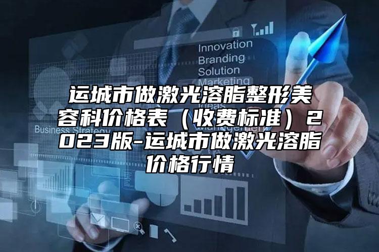 運(yùn)城市做激光溶脂整形美容科價(jià)格表（收費(fèi)標(biāo)準(zhǔn)）2023版-運(yùn)城市做激光溶脂價(jià)格行情