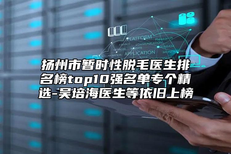 揚(yáng)州市暫時(shí)性脫毛醫(yī)生排名榜top10強(qiáng)名單專(zhuān)個(gè)精選-吳培海醫(yī)生等依舊上榜