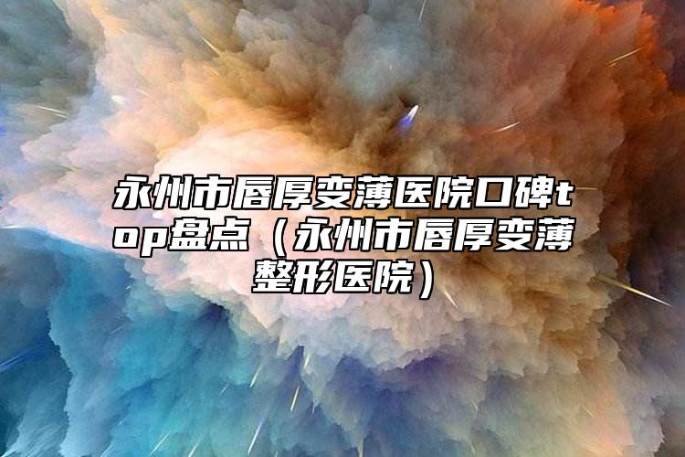 永州市唇厚變薄醫(yī)院口碑top盤點(diǎn)（永州市唇厚變薄整形醫(yī)院）