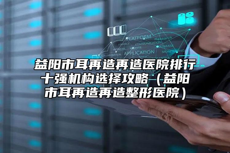 益陽市耳再造再造醫(yī)院排行十強機構(gòu)選擇攻略（益陽市耳再造再造整形醫(yī)院）